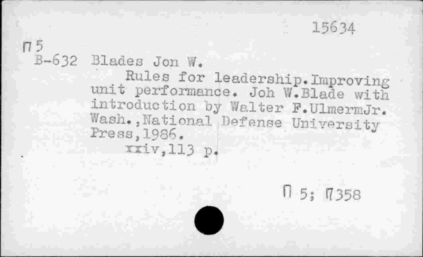 ﻿15634
F7 5
B-632 Blades Jon W.
Rules for leadership.Improving unit performance. Joh V/.Blade with, introduccion by Walter F.UlmermJr. Wash.,National Defense University Press,1986.
xxiv,113 p.
n 5; 17358